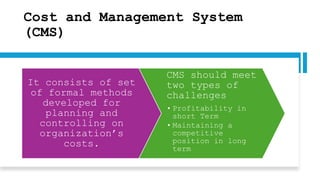 Cost and Management System
(CMS)
It consists of set
of formal methods
developed for
planning and
controlling on
organization’s
costs.
CMS should meet
two types of
challenges
• Profitability in
short Term
• Maintaining a
competitive
position in long
term
 