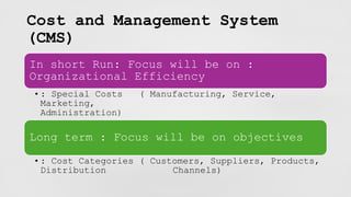 Cost and Management System
(CMS)
In short Run: Focus will be on :
Organizational Efficiency
•: Special Costs ( Manufacturing, Service,
Marketing,
Administration)
Long term : Focus will be on objectives
•: Cost Categories ( Customers, Suppliers, Products,
Distribution Channels)
 