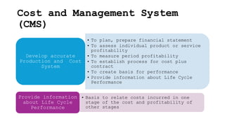 Cost and Management System
(CMS)
• To plan, prepare financial statement
• To assess individual product or service
profitability
• To measure period profitability
• To establish process for cost plus
contract
• To create basis for performance
• Provide information about Life Cycle
Performance
Develop accurate
Production and Cost
System
• Basis to relate costs incurred in one
stage of the cost and profitability of
other stages
Provide information
about Life Cycle
Performance
 