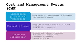 Cost and Management System
(CMS)
• Cost beneficial improvements in production
and processing system
Understand
process and
Activities
• Cost can be controlled by monitoring the
activities
• Cost driver is important
Control of cost
• Measure and evaluate information
• Not only human intervention
• Equipment performance
• Define strategies
Generate
Information
 