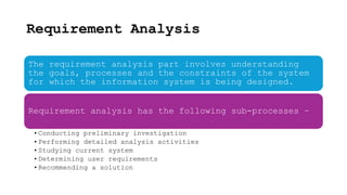 Requirement Analysis
The requirement analysis part involves understanding
the goals, processes and the constraints of the system
for which the information system is being designed.
Requirement analysis has the following sub-processes −
•Conducting preliminary investigation
•Performing detailed analysis activities
•Studying current system
•Determining user requirements
•Recommending a solution
 