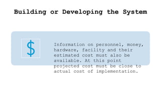 Building or Developing the System
Information on personnel, money,
hardware, facility and their
estimated cost must also be
available. At this point
projected cost must be close to
actual cost of implementation.
 
