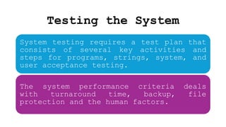 Testing the System
System testing requires a test plan that
consists of several key activities and
steps for programs, strings, system, and
user acceptance testing.
The system performance criteria deals
with turnaround time, backup, file
protection and the human factors.
 