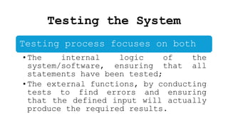 Testing the System
Testing process focuses on both
•The internal logic of the
system/software, ensuring that all
statements have been tested;
•The external functions, by conducting
tests to find errors and ensuring
that the defined input will actually
produce the required results.
 