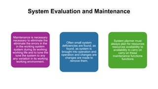 System Evaluation and Maintenance
Maintenance is necessary
necessary to eliminate the
eliminate the errors in the
in the working system
system during its working
working life and to tune the
tune the system to any
any variation in its working
working environment.
Often small system
deficiencies are found, as
found, as system is
brought into operation and
operation and changes are
changes are made to
remove them.
System planner must
always plan for resources
resources availability to
availability to carry on
carry on these
maintenance functions
functions
 