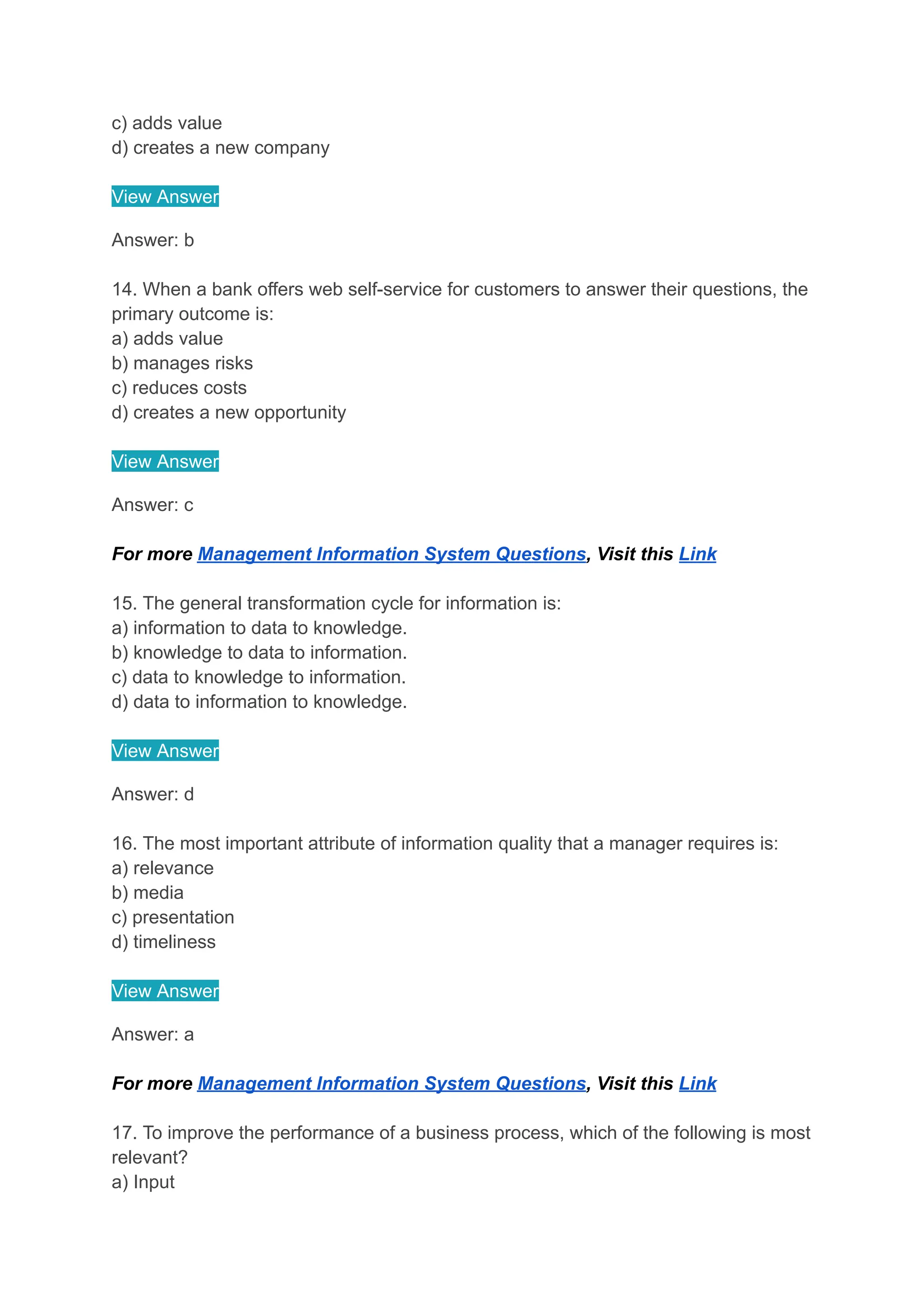 c) adds value
d) creates a new company
View Answer
Answer: b
14. When a bank offers web self-service for customers to answer their questions, the
primary outcome is:
a) adds value
b) manages risks
c) reduces costs
d) creates a new opportunity
View Answer
Answer: c
For more Management Information System Questions, Visit this Link
15. The general transformation cycle for information is:
a) information to data to knowledge.
b) knowledge to data to information.
c) data to knowledge to information.
d) data to information to knowledge.
View Answer
Answer: d
16. The most important attribute of information quality that a manager requires is:
a) relevance
b) media
c) presentation
d) timeliness
View Answer
Answer: a
For more Management Information System Questions, Visit this Link
17. To improve the performance of a business process, which of the following is most
relevant?
a) Input
 