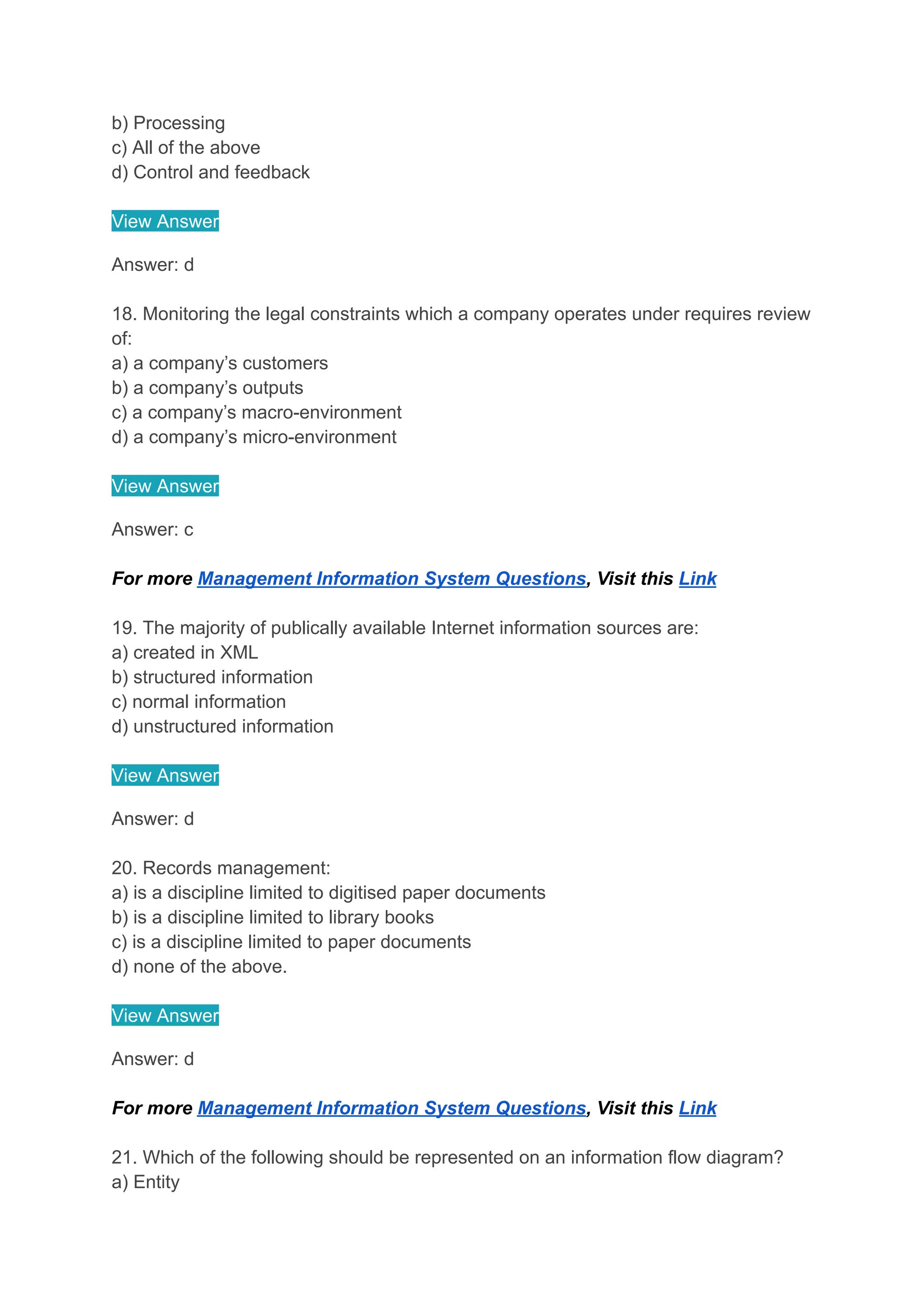 b) Processing
c) All of the above
d) Control and feedback
View Answer
Answer: d
18. Monitoring the legal constraints which a company operates under requires review
of:
a) a company’s customers
b) a company’s outputs
c) a company’s macro-environment
d) a company’s micro-environment
View Answer
Answer: c
For more Management Information System Questions, Visit this Link
19. The majority of publically available Internet information sources are:
a) created in XML
b) structured information
c) normal information
d) unstructured information
View Answer
Answer: d
20. Records management:
a) is a discipline limited to digitised paper documents
b) is a discipline limited to library books
c) is a discipline limited to paper documents
d) none of the above.
View Answer
Answer: d
For more Management Information System Questions, Visit this Link
21. Which of the following should be represented on an information flow diagram?
a) Entity
 