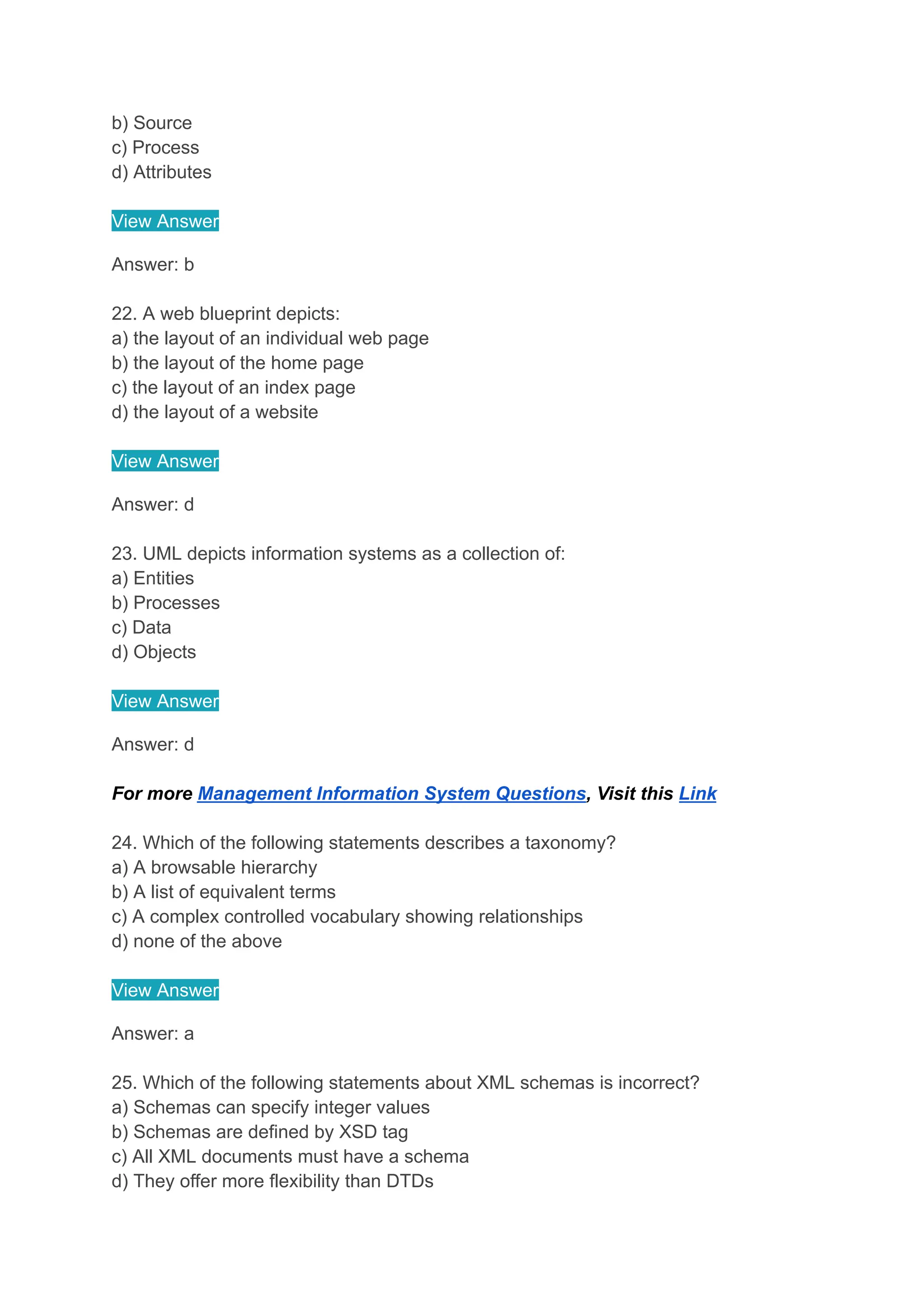 b) Source
c) Process
d) Attributes
View Answer
Answer: b
22. A web blueprint depicts:
a) the layout of an individual web page
b) the layout of the home page
c) the layout of an index page
d) the layout of a website
View Answer
Answer: d
23. UML depicts information systems as a collection of:
a) Entities
b) Processes
c) Data
d) Objects
View Answer
Answer: d
For more Management Information System Questions, Visit this Link
24. Which of the following statements describes a taxonomy?
a) A browsable hierarchy
b) A list of equivalent terms
c) A complex controlled vocabulary showing relationships
d) none of the above
View Answer
Answer: a
25. Which of the following statements about XML schemas is incorrect?
a) Schemas can specify integer values
b) Schemas are defined by XSD tag
c) All XML documents must have a schema
d) They offer more flexibility than DTDs
 