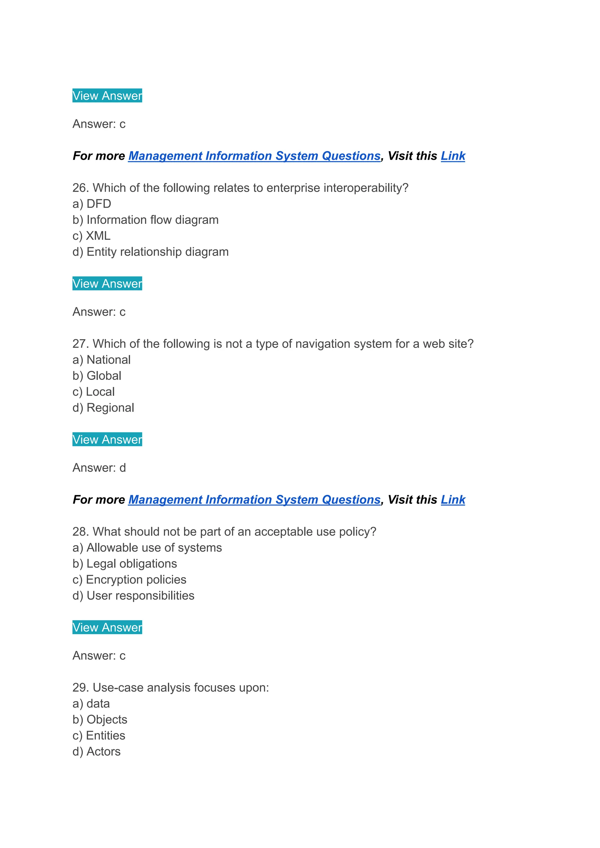 View Answer
Answer: c
For more Management Information System Questions, Visit this Link
26. Which of the following relates to enterprise interoperability?
a) DFD
b) Information flow diagram
c) XML
d) Entity relationship diagram
View Answer
Answer: c
27. Which of the following is not a type of navigation system for a web site?
a) National
b) Global
c) Local
d) Regional
View Answer
Answer: d
For more Management Information System Questions, Visit this Link
28. What should not be part of an acceptable use policy?
a) Allowable use of systems
b) Legal obligations
c) Encryption policies
d) User responsibilities
View Answer
Answer: c
29. Use-case analysis focuses upon:
a) data
b) Objects
c) Entities
d) Actors
 