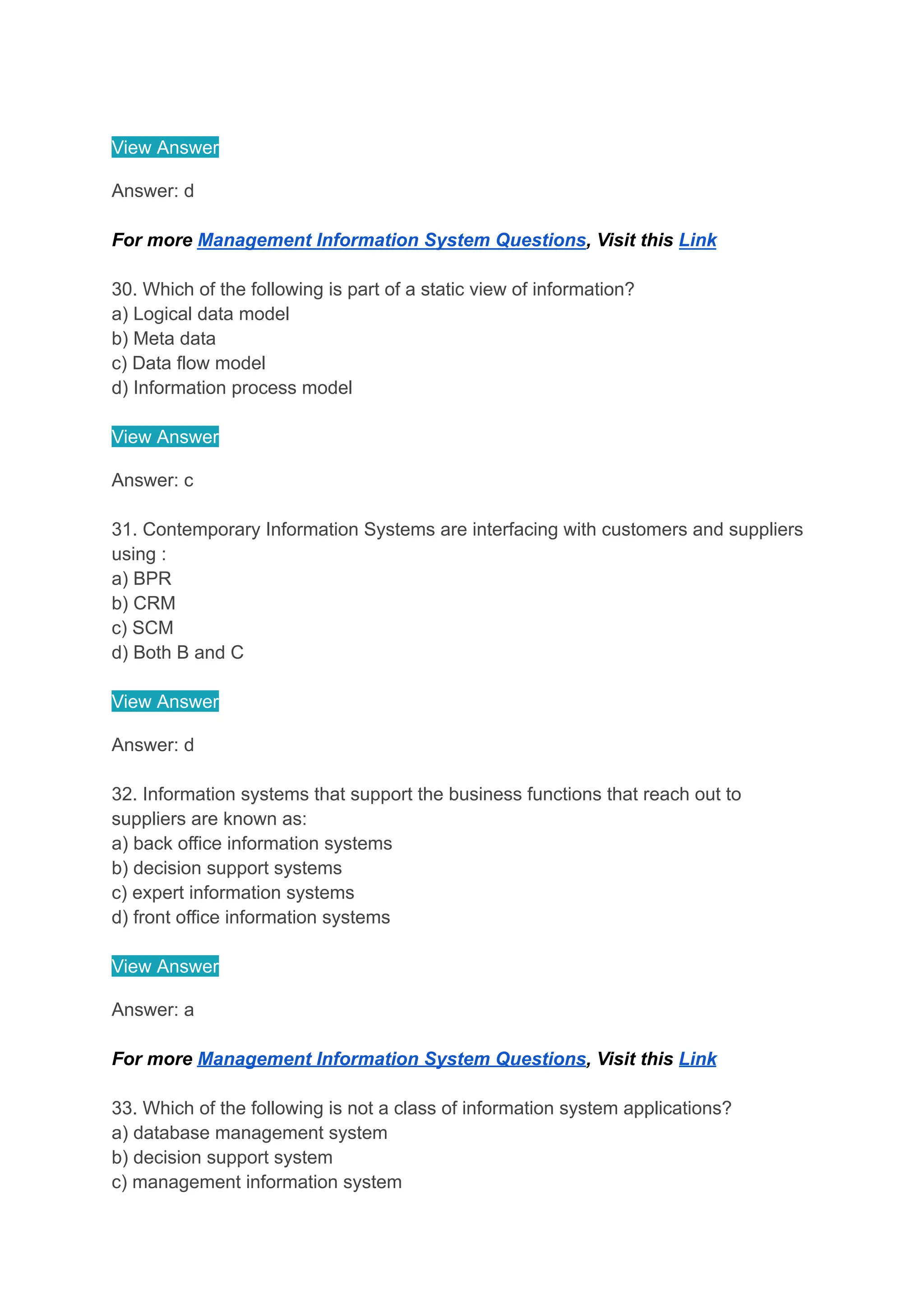View Answer
Answer: d
For more Management Information System Questions, Visit this Link
30. Which of the following is part of a static view of information?
a) Logical data model
b) Meta data
c) Data flow model
d) Information process model
View Answer
Answer: c
31. Contemporary Information Systems are interfacing with customers and suppliers
using :
a) BPR
b) CRM
c) SCM
d) Both B and C
View Answer
Answer: d
32. Information systems that support the business functions that reach out to
suppliers are known as:
a) back office information systems
b) decision support systems
c) expert information systems
d) front office information systems
View Answer
Answer: a
For more Management Information System Questions, Visit this Link
33. Which of the following is not a class of information system applications?
a) database management system
b) decision support system
c) management information system
 
