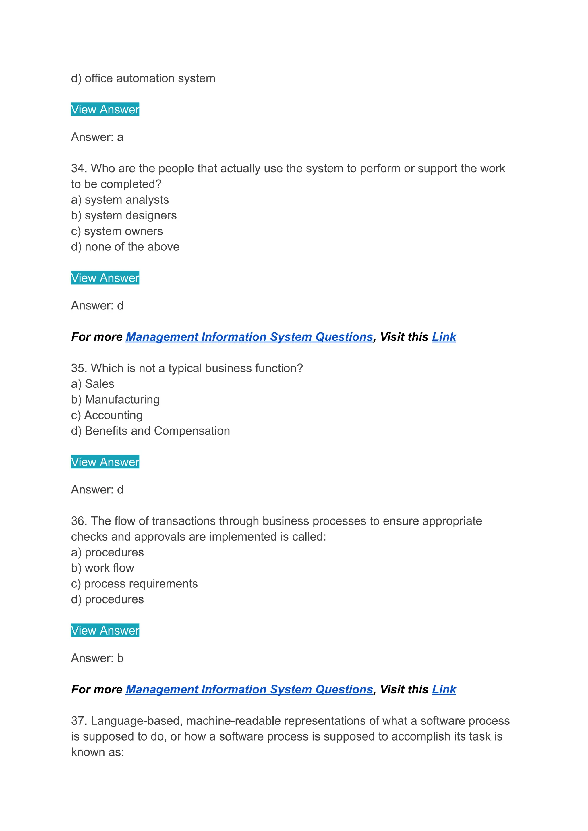 d) office automation system
View Answer
Answer: a
34. Who are the people that actually use the system to perform or support the work
to be completed?
a) system analysts
b) system designers
c) system owners
d) none of the above
View Answer
Answer: d
For more Management Information System Questions, Visit this Link
35. Which is not a typical business function?
a) Sales
b) Manufacturing
c) Accounting
d) Benefits and Compensation
View Answer
Answer: d
36. The flow of transactions through business processes to ensure appropriate
checks and approvals are implemented is called:
a) procedures
b) work flow
c) process requirements
d) procedures
View Answer
Answer: b
For more Management Information System Questions, Visit this Link
37. Language-based, machine-readable representations of what a software process
is supposed to do, or how a software process is supposed to accomplish its task is
known as:
 