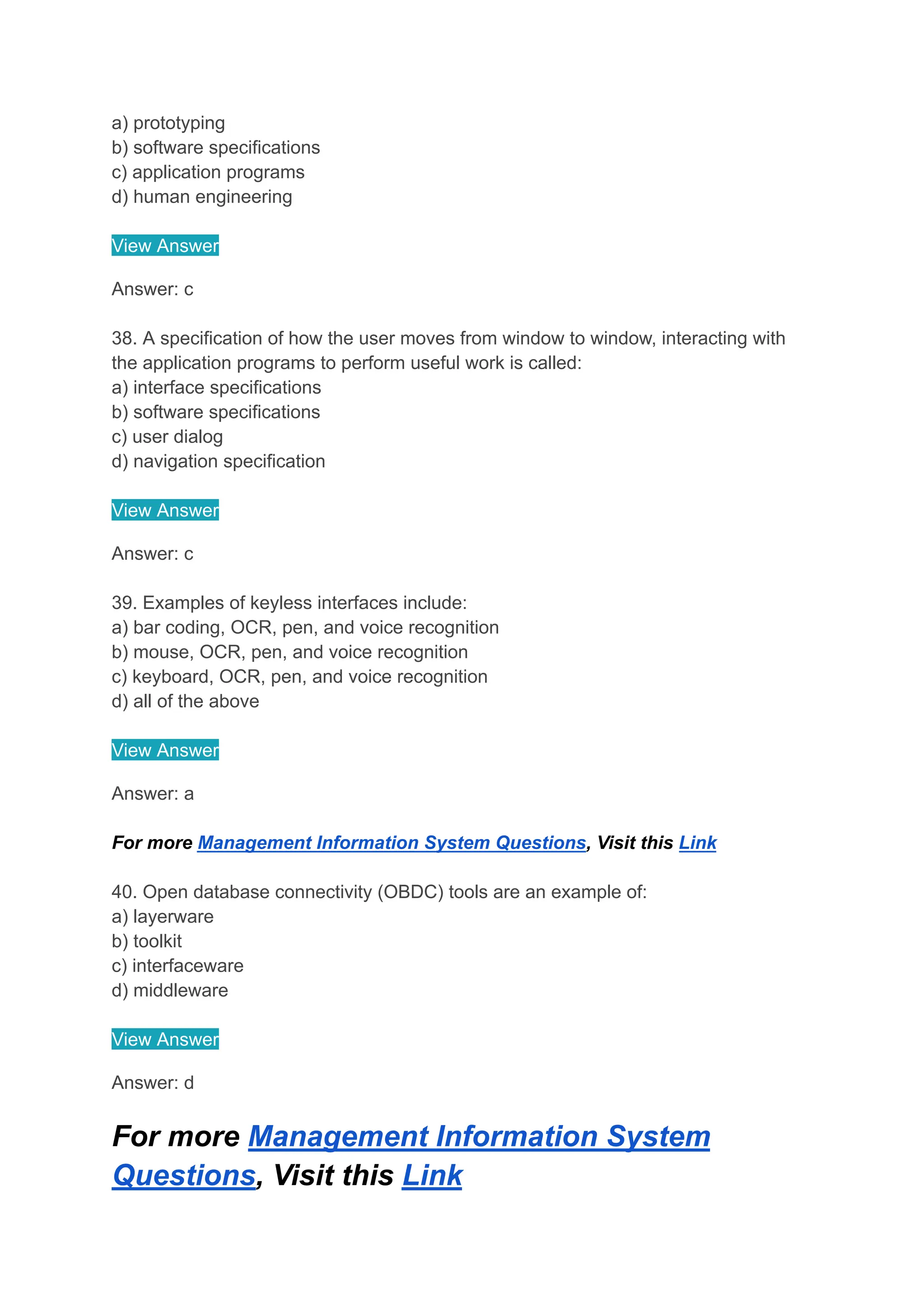 a) prototyping
b) software specifications
c) application programs
d) human engineering
View Answer
Answer: c
38. A specification of how the user moves from window to window, interacting with
the application programs to perform useful work is called:
a) interface specifications
b) software specifications
c) user dialog
d) navigation specification
View Answer
Answer: c
39. Examples of keyless interfaces include:
a) bar coding, OCR, pen, and voice recognition
b) mouse, OCR, pen, and voice recognition
c) keyboard, OCR, pen, and voice recognition
d) all of the above
View Answer
Answer: a
For more Management Information System Questions, Visit this Link
40. Open database connectivity (OBDC) tools are an example of:
a) layerware
b) toolkit
c) interfaceware
d) middleware
View Answer
Answer: d
For more Management Information System
Questions, Visit this Link
 