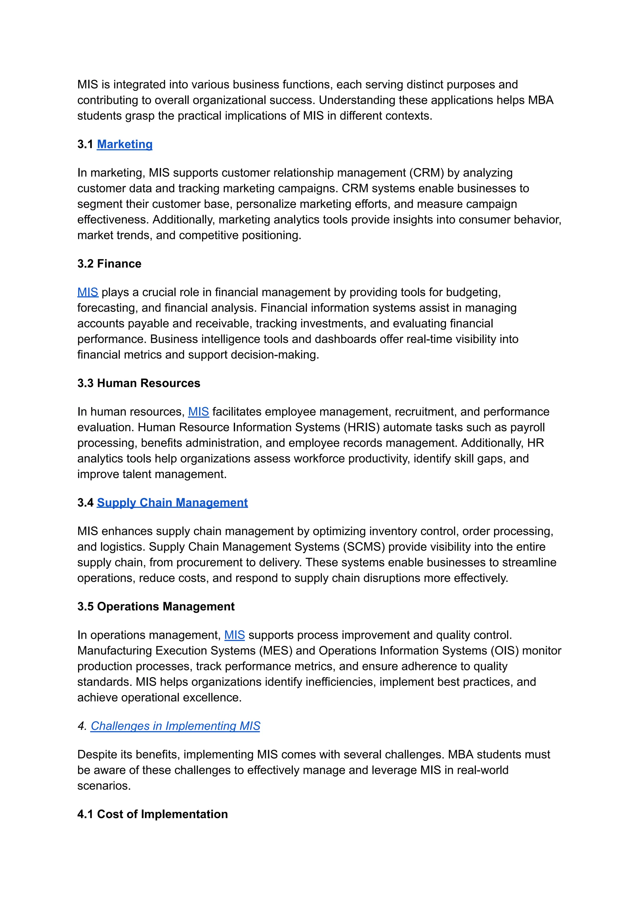 MIS is integrated into various business functions, each serving distinct purposes and
contributing to overall organizational success. Understanding these applications helps MBA
students grasp the practical implications of MIS in different contexts.
3.1 Marketing
In marketing, MIS supports customer relationship management (CRM) by analyzing
customer data and tracking marketing campaigns. CRM systems enable businesses to
segment their customer base, personalize marketing efforts, and measure campaign
effectiveness. Additionally, marketing analytics tools provide insights into consumer behavior,
market trends, and competitive positioning.
3.2 Finance
MIS plays a crucial role in financial management by providing tools for budgeting,
forecasting, and financial analysis. Financial information systems assist in managing
accounts payable and receivable, tracking investments, and evaluating financial
performance. Business intelligence tools and dashboards offer real-time visibility into
financial metrics and support decision-making.
3.3 Human Resources
In human resources, MIS facilitates employee management, recruitment, and performance
evaluation. Human Resource Information Systems (HRIS) automate tasks such as payroll
processing, benefits administration, and employee records management. Additionally, HR
analytics tools help organizations assess workforce productivity, identify skill gaps, and
improve talent management.
3.4 Supply Chain Management
MIS enhances supply chain management by optimizing inventory control, order processing,
and logistics. Supply Chain Management Systems (SCMS) provide visibility into the entire
supply chain, from procurement to delivery. These systems enable businesses to streamline
operations, reduce costs, and respond to supply chain disruptions more effectively.
3.5 Operations Management
In operations management, MIS supports process improvement and quality control.
Manufacturing Execution Systems (MES) and Operations Information Systems (OIS) monitor
production processes, track performance metrics, and ensure adherence to quality
standards. MIS helps organizations identify inefficiencies, implement best practices, and
achieve operational excellence.
4. Challenges in Implementing MIS
Despite its benefits, implementing MIS comes with several challenges. MBA students must
be aware of these challenges to effectively manage and leverage MIS in real-world
scenarios.
4.1 Cost of Implementation
 