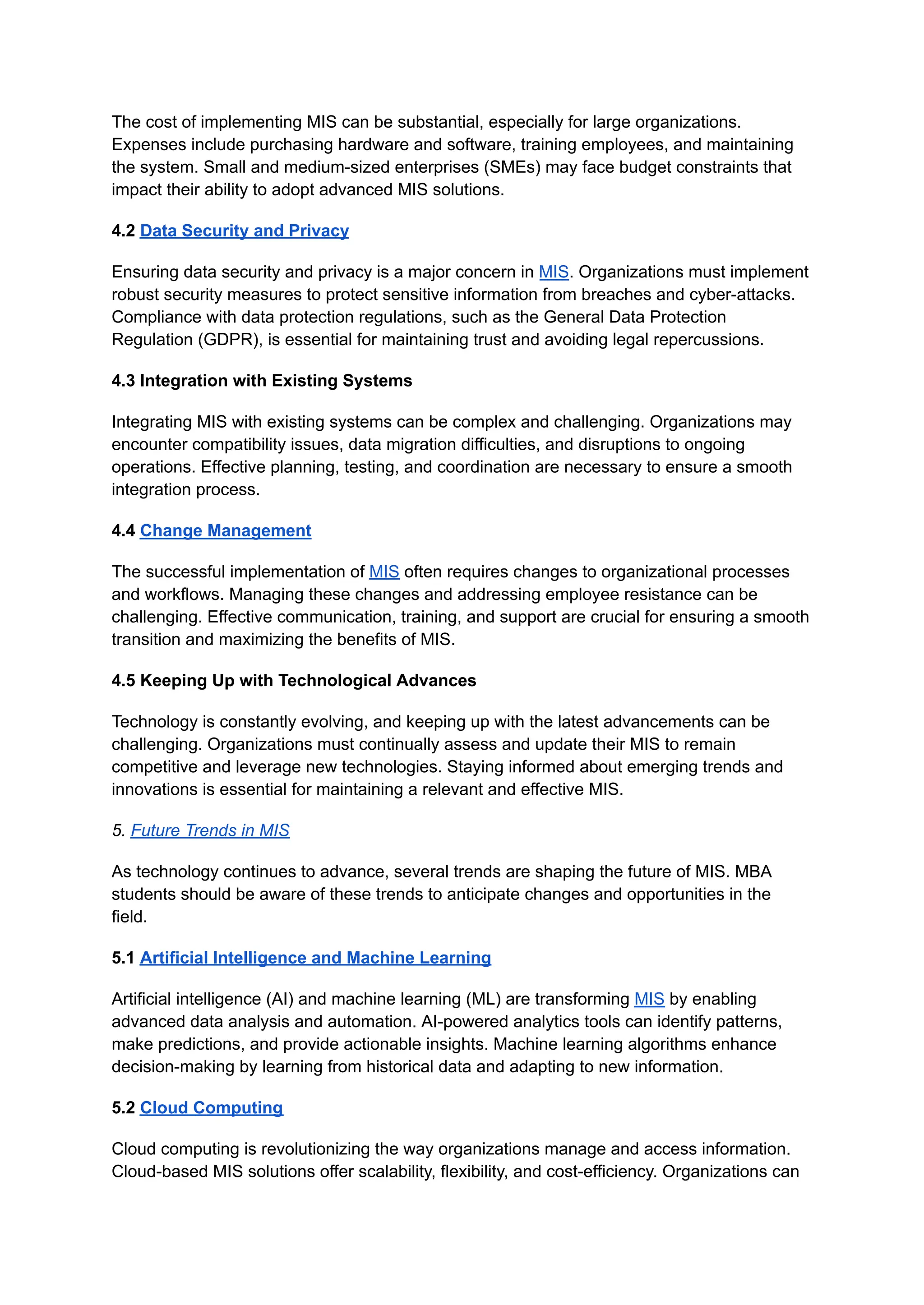 The cost of implementing MIS can be substantial, especially for large organizations.
Expenses include purchasing hardware and software, training employees, and maintaining
the system. Small and medium-sized enterprises (SMEs) may face budget constraints that
impact their ability to adopt advanced MIS solutions.
4.2 Data Security and Privacy
Ensuring data security and privacy is a major concern in MIS. Organizations must implement
robust security measures to protect sensitive information from breaches and cyber-attacks.
Compliance with data protection regulations, such as the General Data Protection
Regulation (GDPR), is essential for maintaining trust and avoiding legal repercussions.
4.3 Integration with Existing Systems
Integrating MIS with existing systems can be complex and challenging. Organizations may
encounter compatibility issues, data migration difficulties, and disruptions to ongoing
operations. Effective planning, testing, and coordination are necessary to ensure a smooth
integration process.
4.4 Change Management
The successful implementation of MIS often requires changes to organizational processes
and workflows. Managing these changes and addressing employee resistance can be
challenging. Effective communication, training, and support are crucial for ensuring a smooth
transition and maximizing the benefits of MIS.
4.5 Keeping Up with Technological Advances
Technology is constantly evolving, and keeping up with the latest advancements can be
challenging. Organizations must continually assess and update their MIS to remain
competitive and leverage new technologies. Staying informed about emerging trends and
innovations is essential for maintaining a relevant and effective MIS.
5. Future Trends in MIS
As technology continues to advance, several trends are shaping the future of MIS. MBA
students should be aware of these trends to anticipate changes and opportunities in the
field.
5.1 Artificial Intelligence and Machine Learning
Artificial intelligence (AI) and machine learning (ML) are transforming MIS by enabling
advanced data analysis and automation. AI-powered analytics tools can identify patterns,
make predictions, and provide actionable insights. Machine learning algorithms enhance
decision-making by learning from historical data and adapting to new information.
5.2 Cloud Computing
Cloud computing is revolutionizing the way organizations manage and access information.
Cloud-based MIS solutions offer scalability, flexibility, and cost-efficiency. Organizations can
 