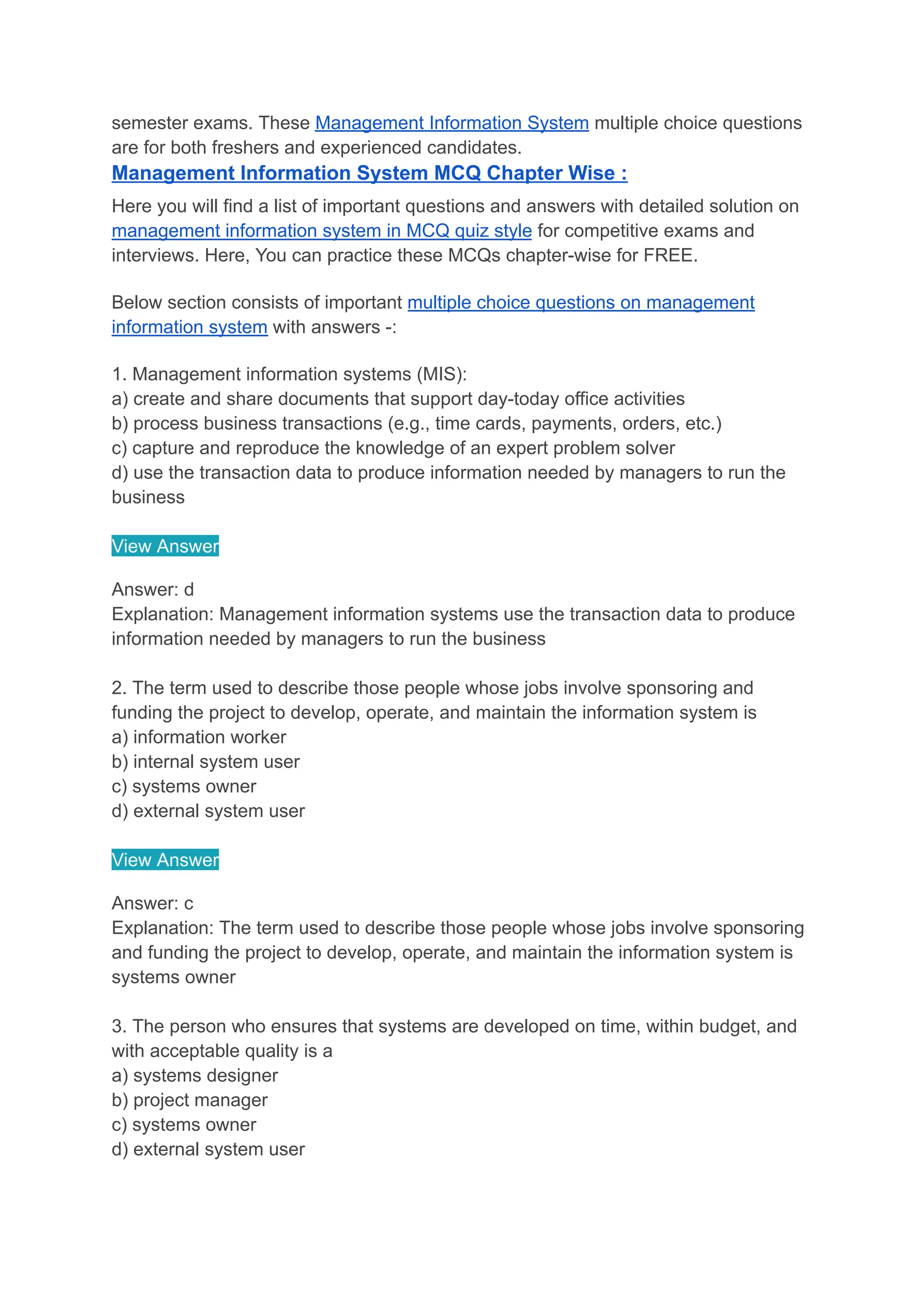 semester exams. These Management Information System multiple choice questions
are for both freshers and experienced candidates.
Management Information System MCQ Chapter Wise :
Here you will find a list of important questions and answers with detailed solution on
management information system in MCQ quiz style for competitive exams and
interviews. Here, You can practice these MCQs chapter-wise for FREE.
Below section consists of important multiple choice questions on management
information system with answers -:
1. Management information systems (MIS):
a) create and share documents that support day-today office activities
b) process business transactions (e.g., time cards, payments, orders, etc.)
c) capture and reproduce the knowledge of an expert problem solver
d) use the transaction data to produce information needed by managers to run the
business
View Answer
Answer: d
Explanation: Management information systems use the transaction data to produce
information needed by managers to run the business
2. The term used to describe those people whose jobs involve sponsoring and
funding the project to develop, operate, and maintain the information system is
a) information worker
b) internal system user
c) systems owner
d) external system user
View Answer
Answer: c
Explanation: The term used to describe those people whose jobs involve sponsoring
and funding the project to develop, operate, and maintain the information system is
systems owner
3. The person who ensures that systems are developed on time, within budget, and
with acceptable quality is a
a) systems designer
b) project manager
c) systems owner
d) external system user
 