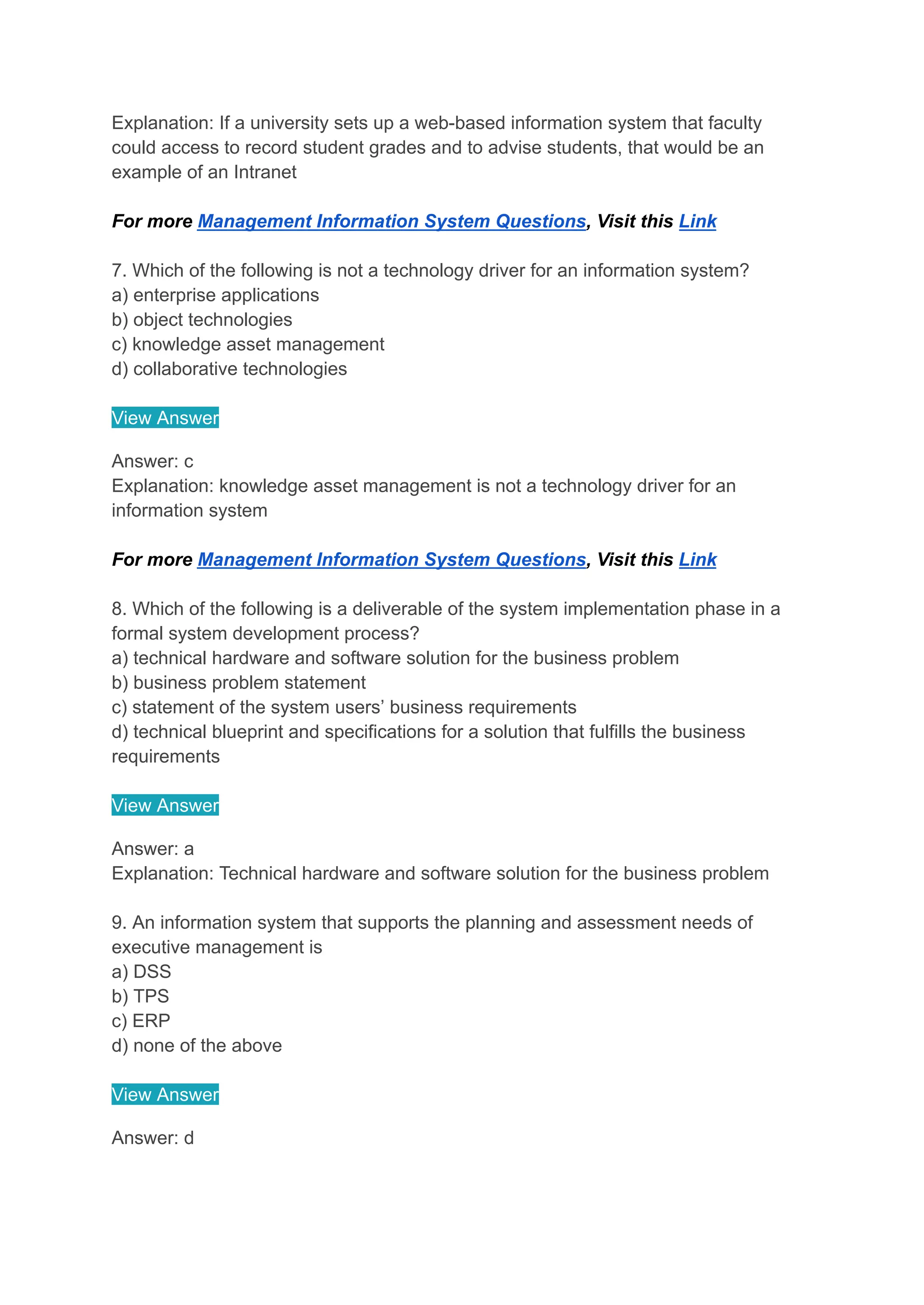 Explanation: If a university sets up a web-based information system that faculty
could access to record student grades and to advise students, that would be an
example of an Intranet
For more Management Information System Questions, Visit this Link
7. Which of the following is not a technology driver for an information system?
a) enterprise applications
b) object technologies
c) knowledge asset management
d) collaborative technologies
View Answer
Answer: c
Explanation: knowledge asset management is not a technology driver for an
information system
For more Management Information System Questions, Visit this Link
8. Which of the following is a deliverable of the system implementation phase in a
formal system development process?
a) technical hardware and software solution for the business problem
b) business problem statement
c) statement of the system users’ business requirements
d) technical blueprint and specifications for a solution that fulfills the business
requirements
View Answer
Answer: a
Explanation: Technical hardware and software solution for the business problem
9. An information system that supports the planning and assessment needs of
executive management is
a) DSS
b) TPS
c) ERP
d) none of the above
View Answer
Answer: d
 