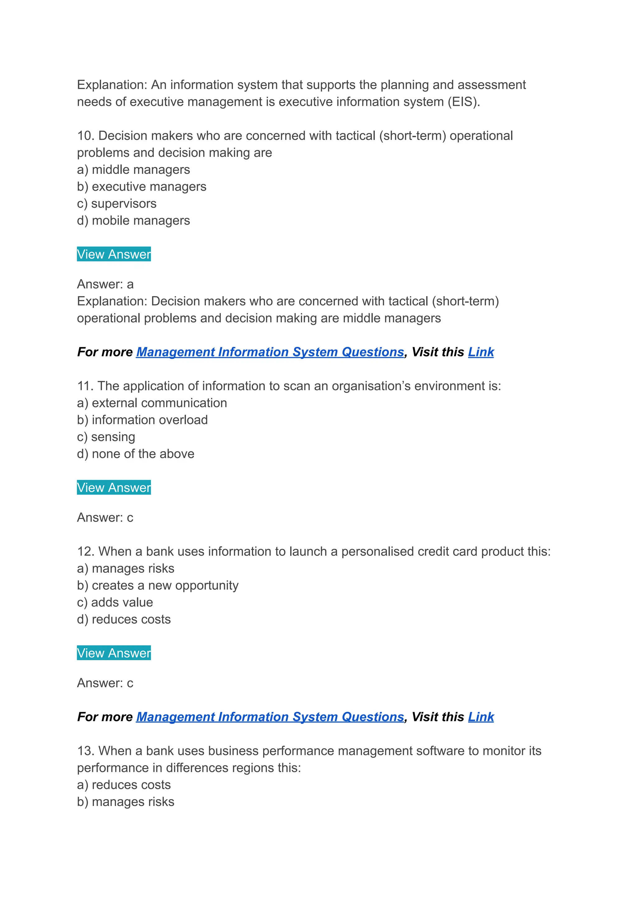 Explanation: An information system that supports the planning and assessment
needs of executive management is executive information system (EIS).
10. Decision makers who are concerned with tactical (short-term) operational
problems and decision making are
a) middle managers
b) executive managers
c) supervisors
d) mobile managers
View Answer
Answer: a
Explanation: Decision makers who are concerned with tactical (short-term)
operational problems and decision making are middle managers
For more Management Information System Questions, Visit this Link
11. The application of information to scan an organisation’s environment is:
a) external communication
b) information overload
c) sensing
d) none of the above
View Answer
Answer: c
12. When a bank uses information to launch a personalised credit card product this:
a) manages risks
b) creates a new opportunity
c) adds value
d) reduces costs
View Answer
Answer: c
For more Management Information System Questions, Visit this Link
13. When a bank uses business performance management software to monitor its
performance in differences regions this:
a) reduces costs
b) manages risks
 