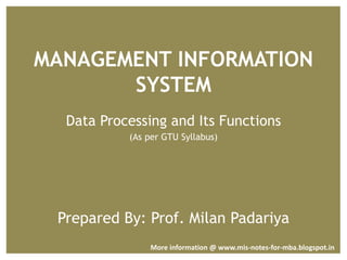 MANAGEMENT INFORMATION
SYSTEM
Data Processing and Its Functions
(As per GTU Syllabus)
Prepared By: Prof. Milan Padariya
More information @ www.mis-notes-for-mba.blogspot.in
 