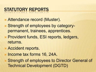Statutory reportsAttendance record (Muster).Strength of employees by category- permanent, trainees, apprentices.Provident funds, ESI reports, ledgers, returns.Accident reports.Income tax forms 16, 24A.Strength of employees to Director General of Technical Development (DGTD)