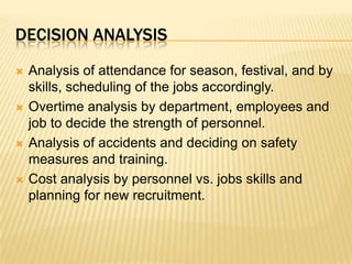 Decision analysisAnalysis of attendance for season, festival, and by skills, scheduling of the jobs accordingly.Overtime analysis by department, employees and job to decide the strength of personnel.Analysis of accidents and deciding on safety measures and training.Cost analysis by personnel vs. jobs skills and planning for new recruitment.