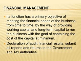 Financial management Its function has a primary objective of meeting the financial needs of the business, from time to time, by the way of providing working capital and long-term capital to run the business with the goal of containing the cost of the capital at minimum.Declaration of audit financial results, submit all reports and returns to the Government and Tax authorities.
