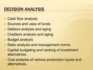 Decision analysisCash flow analysisSources and uses of fundsDebtors analysis and agingCreditors analysis and agingBudget analysisRatio analysis and management normsCapital budgeting and ranking of investment alternatives.Cost analysis of various production inputs and alternatives.