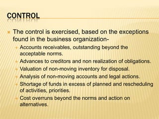 controlThe control is exercised, based on the exceptions found in the business organization-Accounts receivables, outstanding beyond the acceptable norms.Advances to creditors and non realization of obligations.Valuation of non-moving inventory for disposal.Analysis of non-moving accounts and legal actions.Shortage of funds in excess of planned and rescheduling of activities, priorities.Cost overruns beyond the norms and action on alternatives.