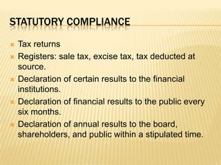 Statutory complianceTax returnsRegisters: sale tax, excise tax, tax deducted at source.Declaration of certain results to the financial institutions.Declaration of financial results to the public every six months.Declaration of annual results to the board, shareholders, and public within a stipulated time.