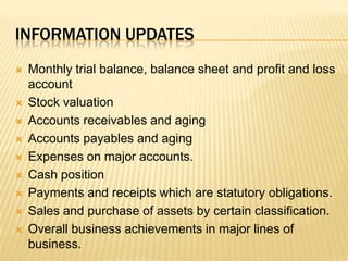 Information updatesMonthly trial balance, balance sheet and profit and loss accountStock valuationAccounts receivables and agingAccounts payables and agingExpenses on major accounts.Cash positionPayments and receipts which are statutory obligations. Sales and purchase of assets by certain classification.Overall business achievements in major lines of business.