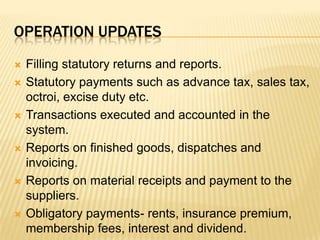 Operation updatesFilling statutory returns and reports.Statutory payments such as advance tax, sales tax, octroi, excise duty etc.Transactions executed and accounted in the system.Reports on finished goods, dispatches and invoicing.Reports on material receipts and payment to the suppliers.Obligatory payments- rents, insurance premium, membership fees, interest and dividend.