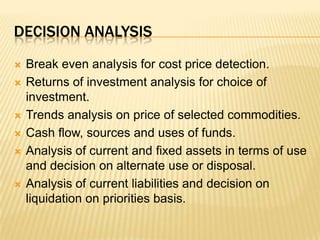 Decision analysisBreak even analysis for cost price detection.Returns of investment analysis for choice of investment.Trends analysis on price of selected commodities.Cash flow, sources and uses of funds.Analysis of current and fixed assets in terms of use and decision on alternate use or disposal.Analysis of current liabilities and decision on liquidation on priorities basis.