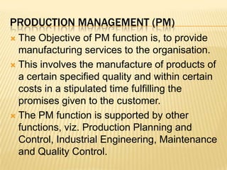 Production management (Pm)The Objective of PM function is, to provide manufacturing services to the organisation.This involves the manufacture of products of a certain specified quality and within certain costs in a stipulated time fulfilling the promises given to the customer.The PM function is supported by other functions, viz. Production Planning and Control, Industrial Engineering, Maintenance and Quality Control.