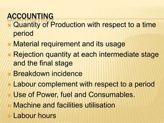 AccountingQuantity of Production with respect to a time periodMaterial requirement and its usageRejection quantity at each intermediate stage and the final stageBreakdown incidenceLabour complement with respect to a period Use of Power, fuel and Consumables.Machine and facilities utilisationLabour hours