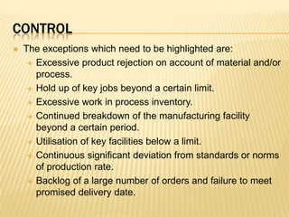 controlThe exceptions which need to be highlighted are:Excessive product rejection on account of material and/or process.Hold up of key jobs beyond a certain limit.Excessive work in process inventory.Continued breakdown of the manufacturing facility beyond a certain period.Utilisation of key facilities below a limit.Continuous significant deviation from standards or norms of production rate.Backlog of a large number of orders and failure to meet promised delivery date.