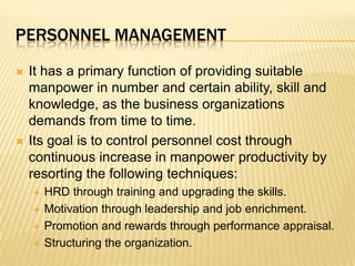 Personnel managementIt has a primary function of providing suitable manpower in number and certain ability, skill and knowledge, as the business organizations demands from time to time.Its goal is to control personnel cost through continuous increase in manpower productivity by resorting the following techniques:HRD through training and upgrading the skills.Motivation through leadership and job enrichment.Promotion and rewards through performance appraisal.Structuring the organization.