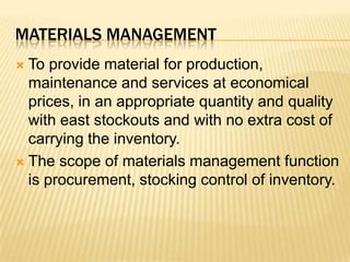 materials managementTo provide material for production, maintenance and services at economical prices, in an appropriate quantity and quality with east stockouts and with no extra cost of carrying the inventory.The scope of materials management function is procurement, stocking control of inventory.