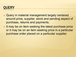 queryQuery in material management largely centered around price, supplier, stock and pending aspect of purchase, returns and payments.It may be on item seeking the latest purchase price or it may be on an item seeking price in a particular purchase order placed on a particular supplier.