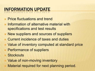 Information updatePrice fluctuations and trendInformation of alternative material with specifications and test resultsNew suppliers and sources of suppliersCurrent incidence of taxes and dutiesValue of inventory computed at standard pricePerformance of suppliersStockoutsValue of non-moving inventoryMaterial required for next planning period.