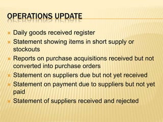 Operations updateDaily goods received registerStatement showing items in short supply or stockoutsReports on purchase acquisitions received but not converted into purchase ordersStatement on suppliers due but not yet receivedStatement on payment due to suppliers but not yet paidStatement of suppliers received and rejected