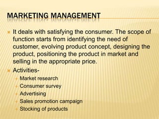 marketing managementIt deals with satisfying the consumer. The scope of function starts from identifying the need of customer, evolving product concept, designing the product, positioning the product in market and selling in the appropriate price.Activities-Market researchConsumer surveyAdvertisingSales promotion campaignStocking of products