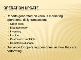 Operation updateReports generated on various marketing operations, daily transactions–Order bookDispatch reportInventory InvoiceCustomer complaintsComplaints disposalGuidance for operating personnel as how they are performing.