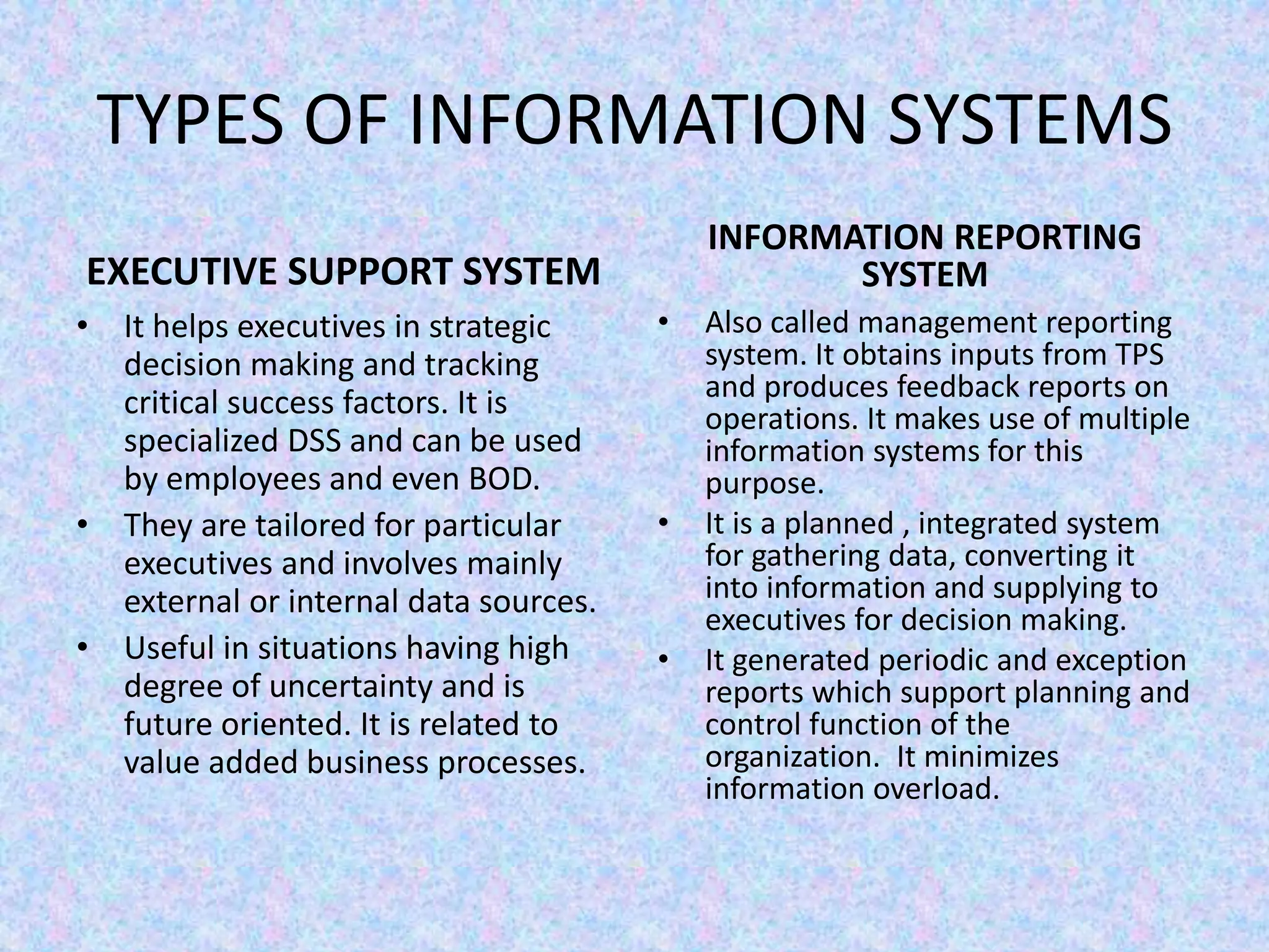 TYPES OF INFORMATION SYSTEMS
EXECUTIVE SUPPORT SYSTEM
• It helps executives in strategic
decision making and tracking
critical success factors. It is
specialized DSS and can be used
by employees and even BOD.
• They are tailored for particular
executives and involves mainly
external or internal data sources.
• Useful in situations having high
degree of uncertainty and is
future oriented. It is related to
value added business processes.
INFORMATION REPORTING
SYSTEM
• Also called management reporting
system. It obtains inputs from TPS
and produces feedback reports on
operations. It makes use of multiple
information systems for this
purpose.
• It is a planned , integrated system
for gathering data, converting it
into information and supplying to
executives for decision making.
• It generated periodic and exception
reports which support planning and
control function of the
organization. It minimizes
information overload.
 