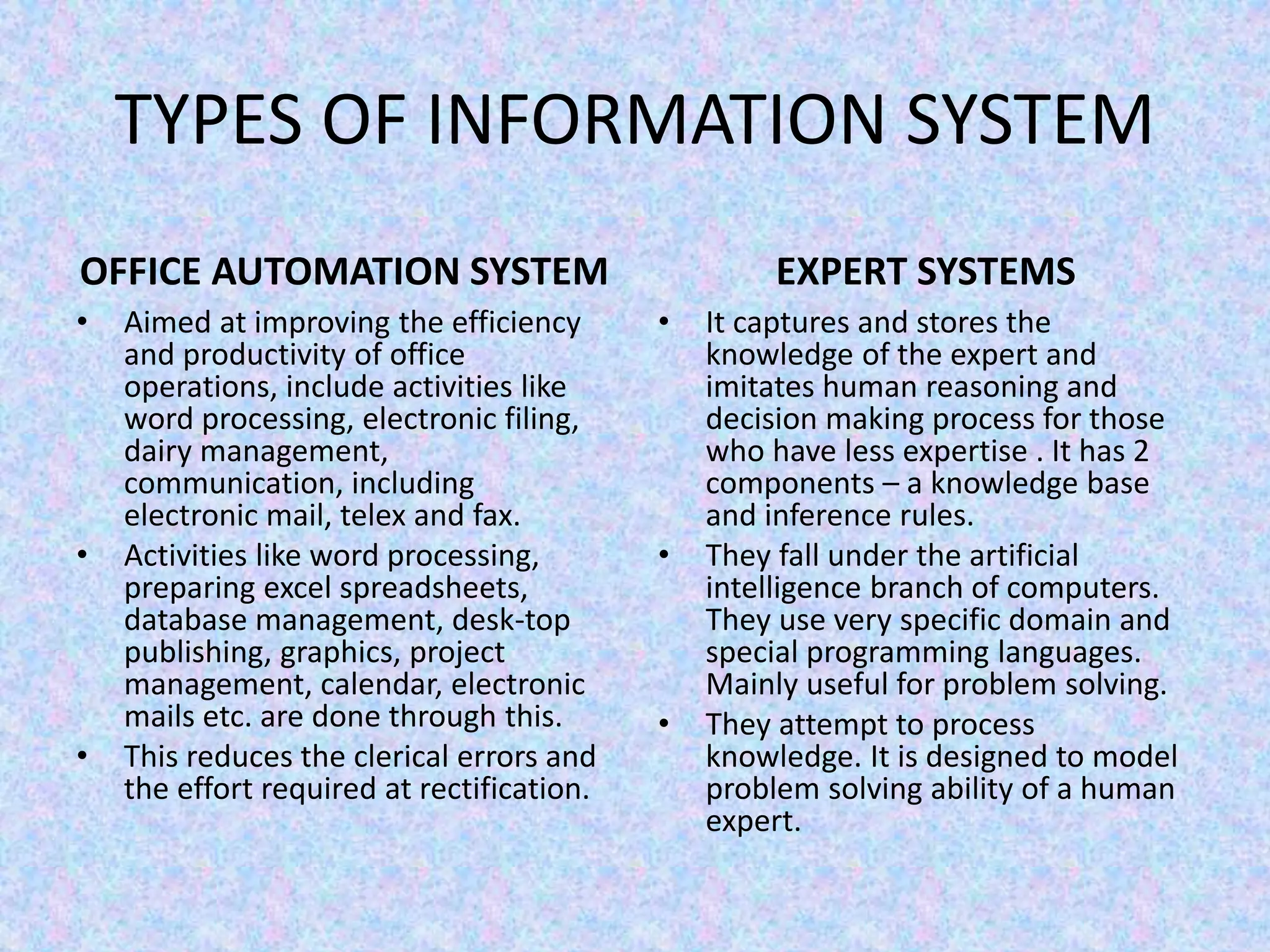 TYPES OF INFORMATION SYSTEM
OFFICE AUTOMATION SYSTEM
• Aimed at improving the efficiency
and productivity of office
operations, include activities like
word processing, electronic filing,
dairy management,
communication, including
electronic mail, telex and fax.
• Activities like word processing,
preparing excel spreadsheets,
database management, desk-top
publishing, graphics, project
management, calendar, electronic
mails etc. are done through this.
• This reduces the clerical errors and
the effort required at rectification.
EXPERT SYSTEMS
• It captures and stores the
knowledge of the expert and
imitates human reasoning and
decision making process for those
who have less expertise . It has 2
components – a knowledge base
and inference rules.
• They fall under the artificial
intelligence branch of computers.
They use very specific domain and
special programming languages.
Mainly useful for problem solving.
• They attempt to process
knowledge. It is designed to model
problem solving ability of a human
expert.
 