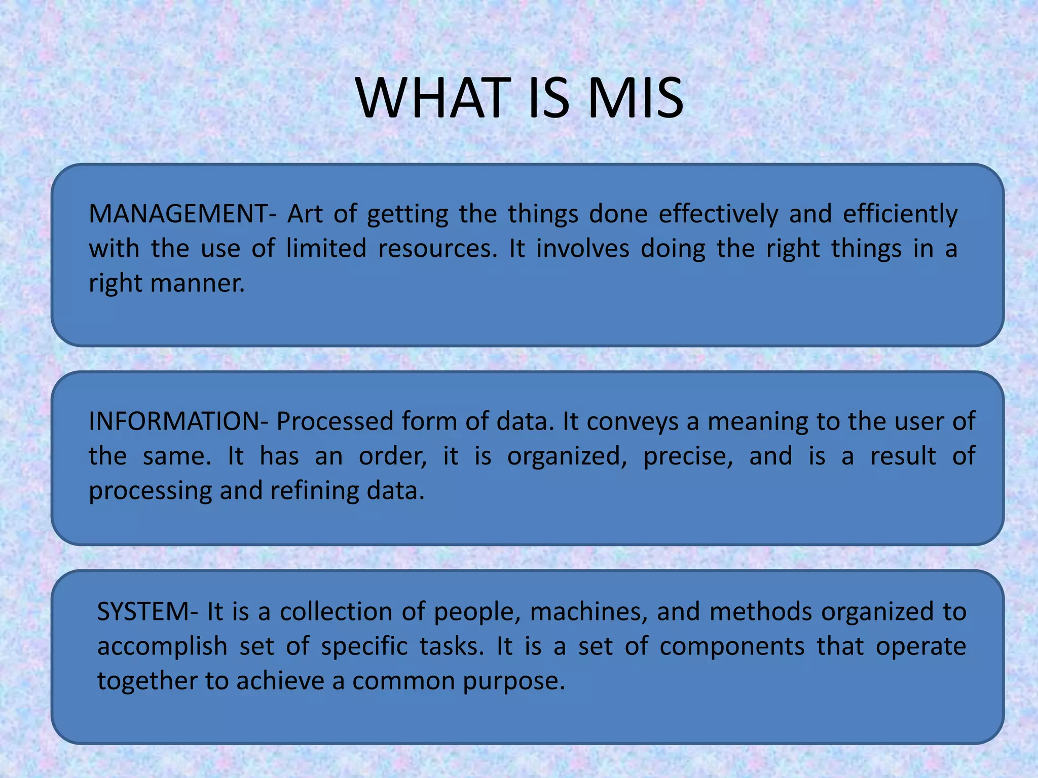WHAT IS MIS
MANAGEMENT- Art of getting the things done effectively and efficiently
with the use of limited resources. It involves doing the right things in a
right manner.
INFORMATION- Processed form of data. It conveys a meaning to the user of
the same. It has an order, it is organized, precise, and is a result of
processing and refining data.
SYSTEM- It is a collection of people, machines, and methods organized to
accomplish set of specific tasks. It is a set of components that operate
together to achieve a common purpose.
 
