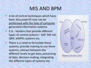 MIS AND BPM
• A lot of control techniques which have
been discussed till now can be
performed with the help of computer
generated information systems.
• E.G.- Vendors that provide different
types of control systems:- SAP, SAP AG,
QPR, SIMPEL systems etc.
• There is a need to formulate these
systems, provide training to use these
systems, interact between the
different levels to get data, processing
of data, decision making, integrating
the different types of systems etc.
 