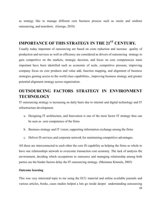 as strategy like to manage different core business process such as onsite and onshore
outsourcing, and nearshore. (George, 2010)




IMPORTANCE OF THIS STRATEGY IN THE 21ST CENTURY.
Usually today important of outsourcing are based on costs reduction and increase quality of
production and services as well as efficiency are considered as drivers of outsourcing strategy to
gain competitive on the markets, strategic decision, and focus on core competencies main
important have been identified such as economic of scale, competitive pressure, improving
company focus on core products and value add, function mapping, and alignment of business
strategies gaining access to the world class capabilities., improving business strategy and greater
potential alignment strategy across organization.


OUTSOURCING FACTORS STRATEGY IN ENVIRONMENT
TECHNOLOGY
IT outsourcing strategy is increasing on daily basis due to internet and digital technology and IT
infrastructure development.

   a. Designing IT architecture, and Innovation is one of the most factor IT strategy thus can
       be seen as core competence of the firms

   b. Business strategy and IT vision; supporting information exchange among the firms

   c. Deliver IS services and corporate network for maintaining competitive advantages.

All these are interconnected to each other the core IS capability as helping the firms as whole to
have one relationships network to overcome transaction cost economy. The lack of analysis the
environment, deciding which occupations to outsource and managing relationship among both
parties are the hinder factors delay the IT outsourcing strategy. (Marianne Kinnula, 2005)

Outcome learning

This was very interested topic to me using the ECU material and online available journals and
various articles, books, cases studies helped a lots go inside deeper understanding outsourcing
                                                                                                10
 