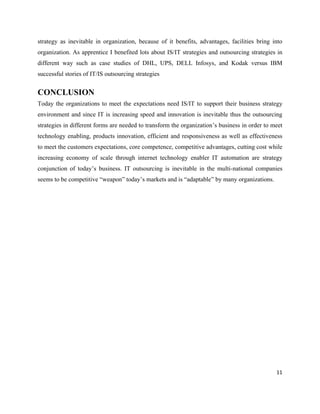 strategy as inevitable in organization, because of it benefits, advantages, facilities bring into
organization. As apprentice I benefited lots about IS/IT strategies and outsourcing strategies in
different way such as case studies of DHL, UPS, DELL Infosys, and Kodak versus IBM
successful stories of IT/IS outsourcing strategies


CONCLUSION
Today the organizations to meet the expectations need IS/IT to support their business strategy
environment and since IT is increasing speed and innovation is inevitable thus the outsourcing
strategies in different forms are needed to transform the organization’s business in order to meet
technology enabling, products innovation, efficient and responsiveness as well as effectiveness
to meet the customers expectations, core competence, competitive advantages, cutting cost while
increasing economy of scale through internet technology enabler IT automation are strategy
conjunction of today’s business. IT outsourcing is inevitable in the multi-national companies
seems to be competitive “weapon” today’s markets and is “adaptable” by many organizations.




                                                                                               11
 