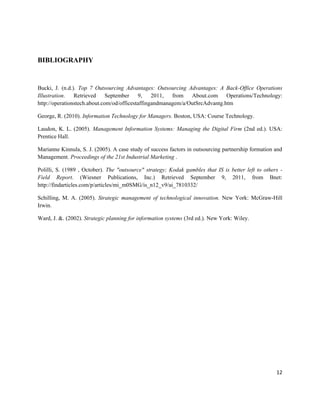 BIBLIOGRAPHY


Bucki, J. (n.d.). Top 7 Outsourcing Advantages: Outsourcing Advantages: A Back-Office Operations
Illustration. Retrieved       September    9,    2011,  from   About.com Operations/Technology:
http://operationstech.about.com/od/officestaffingandmanagem/a/OutSrcAdvantg.htm

George, R. (2010). Information Technology for Managers. Boston, USA: Course Technology.

Laudon, K. L. (2005). Management Information Systems: Managing the Digital Firm (2nd ed.). USA:
Prentice Hall.

Marianne Kinnula, S. J. (2005). A case study of success factors in outsourcing partnership formation and
Management. Proceedings of the 21st Industrial Marketing .

Polilli, S. (1989 , October). The "outsource" strategy; Kodak gambles that IS is better left to others -
Field Report. (Wiesner Publications, Inc.) Retrieved September 9, 2011, from Bnet:
http://findarticles.com/p/articles/mi_m0SMG/is_n12_v9/ai_7810332/

Schilling, M. A. (2005). Strategic management of technological innovation. New York: McGraw-Hill
Irwin.

Ward, J. &. (2002). Strategic planning for information systems (3rd ed.). New York: Wiley.




                                                                                                     12
 