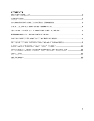 CONTENTS
EXECUTIVE SUMMARY .......................................................................................................................... 3

INTRODUCTION ........................................................................................................................................ 3

INFORMATION SYSTEMS AND BUSINESS STRATEGIES ................................................................. 3

IMPORTANCE OF IS/IT STRATEGIES TO MANAGERS ...................................................................... 4

DIFFERENT TYPES OF IS/IT STRATEGIES USED BY MANAGERS .................................................. 5

REASON MANAGERS GET INVOLVED IN OUTSOURCING. ............................................................................. 6

ISSUES AND BENEFITS ASSOCIATED WITH OUTSOURCING ......................................................... 6

DIFFERENT TYPES OF OUTSOURCING AVAILABLE TO MANAGERS ........................................... 9

IMPORTANCE OF THIS STRATEGY IN THE 21ST CENTURY. .......................................................... 10

OUTSOURCING FACTORS STRATEGY IN ENVIRONMENT TECHNOLOGY ............................... 10

CONCLUSION ........................................................................................................................................... 11

BIBLIOGRAPHY ....................................................................................................................................... 12




                                                                                                                                                       2
 