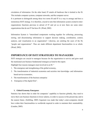 circulation of information. On the other hand, IT entails all hardware that is knitted to the IS.
This includes computer systems, computer networks, and the computer server.
It is pertinent to distinguish among these two terms IS and IT in a way to arrange and have a
momentous IS/IT strategy. It is therefore, crucial to note that information system existed in inter-
organizations functions previous to advent of IT and yet as at now there are some enter-
organizations that do not IT but have IS. (Ward, 2002)


Information System is “interrelated components working together for collecting, processing,
storing, and disseminating information to support decision making, coordination, control,
analysis, and visualisation in an organization”. Likewise, are omitting the users of the IS;
“people and organizations”. Thus are made different department functionalities in as whole.
(Ward, 2002)



IMPORTANCE OF IS/IT STRATEGIES TO MANAGERS
IS/IT strategies are crucial to managers because for the organisation to survive and grow need
the mentioned core business fundamental strategies as listed in this report.
Highlight four reasons managers must involved in an IS: “
1. The emergence and strengthening of the global economy,
2. The transformation of industrial economies and societies into knowledge- and information-
     based service economies,
3. The transformation of the business enterprise
4.   Emergence of the digital firm”.




     1. Global Economy Emergence
Statistics has shown that in order for companies’ capability to function globally, they need to
move their core business functions to lower salaries, in order to success in this present day and in
the nearest future. (Schilling, 2005) Argument was made that today’s enter-companies should
have widen their functionalities to worldwide required in order to maintain their sustainability.
(Laudon, 2005)
                                                                                                  4
 